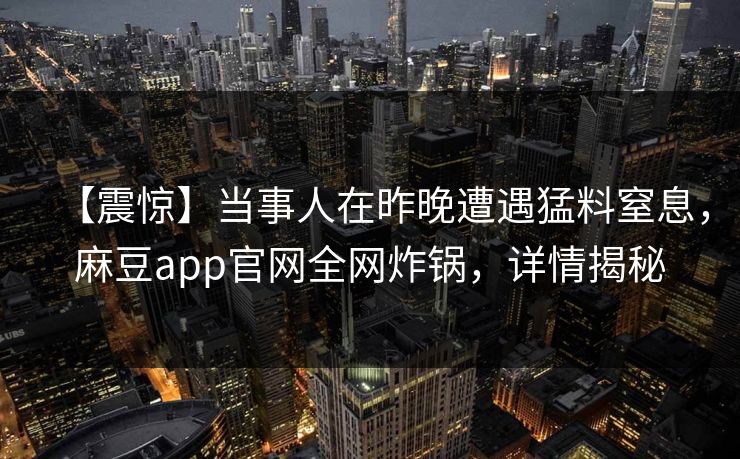 【震惊】当事人在昨晚遭遇猛料窒息，麻豆app官网全网炸锅，详情揭秘