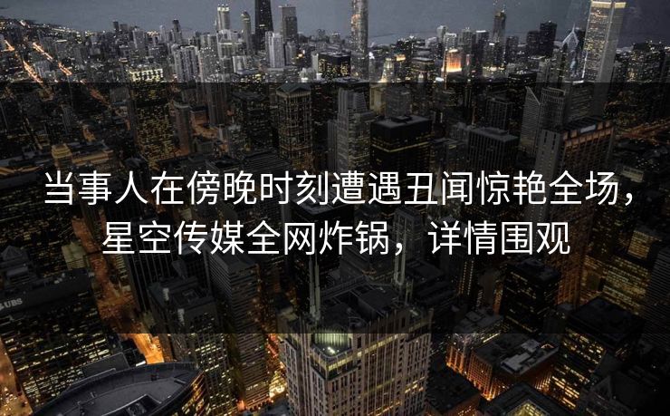 当事人在傍晚时刻遭遇丑闻惊艳全场，星空传媒全网炸锅，详情围观