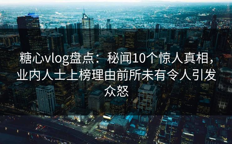 糖心vlog盘点：秘闻10个惊人真相，业内人士上榜理由前所未有令人引发众怒
