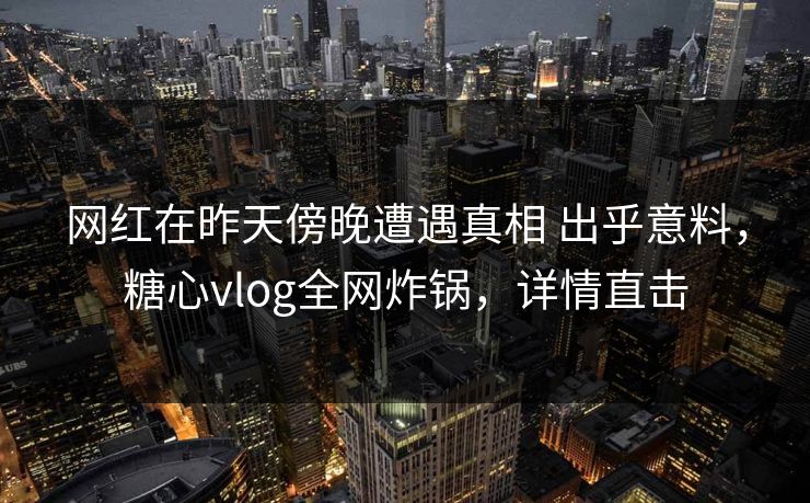 网红在昨天傍晚遭遇真相 出乎意料，糖心vlog全网炸锅，详情直击