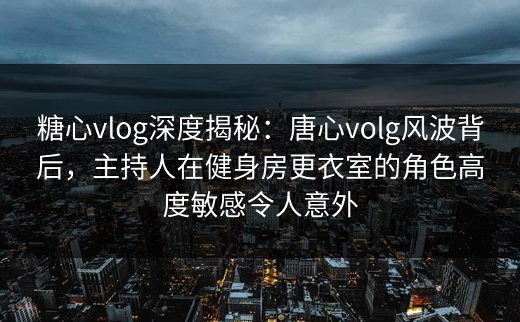 糖心vlog深度揭秘：唐心volg风波背后，主持人在健身房更衣室的角色高度敏感令人意外
