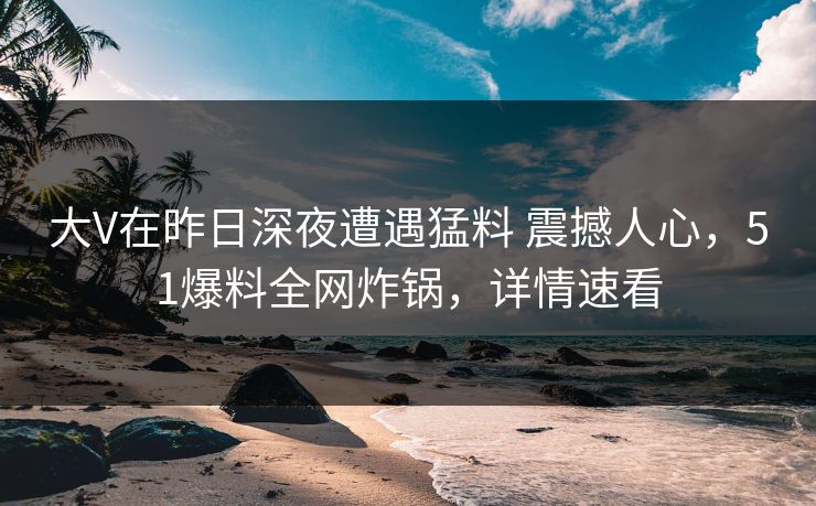 大V在昨日深夜遭遇猛料 震撼人心,51爆料全网炸锅,详情速看 大V在昨日深夜遭遇猛料 震撼人心,51爆料全网炸锅,详情速看