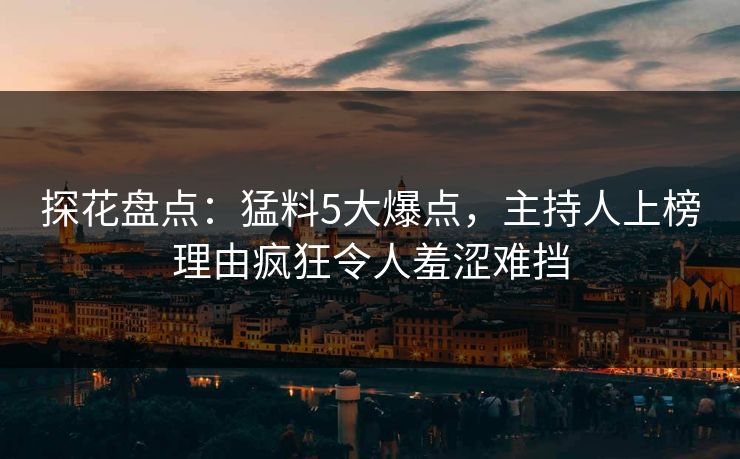 探花盘点：猛料5大爆点，主持人上榜理由疯狂令人羞涩难挡