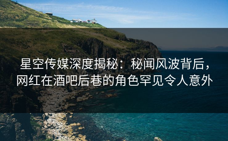 星空传媒深度揭秘：秘闻风波背后，网红在酒吧后巷的角色罕见令人意外