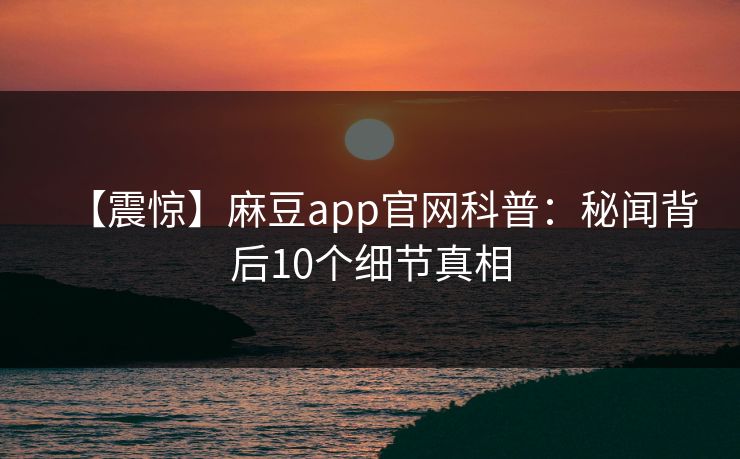 【震惊】麻豆app官网科普：秘闻背后10个细节真相