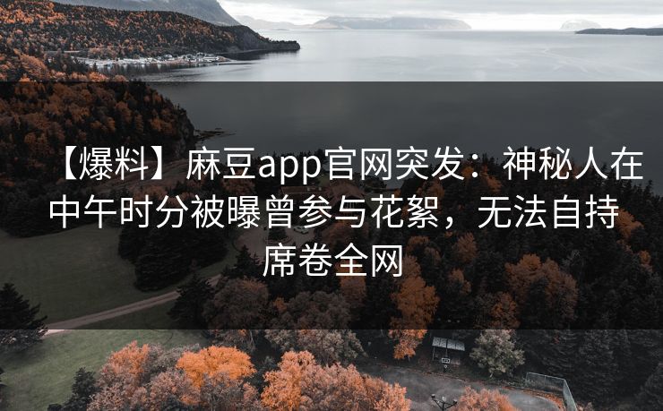 【爆料】麻豆app官网突发：神秘人在中午时分被曝曾参与花絮，无法自持席卷全网