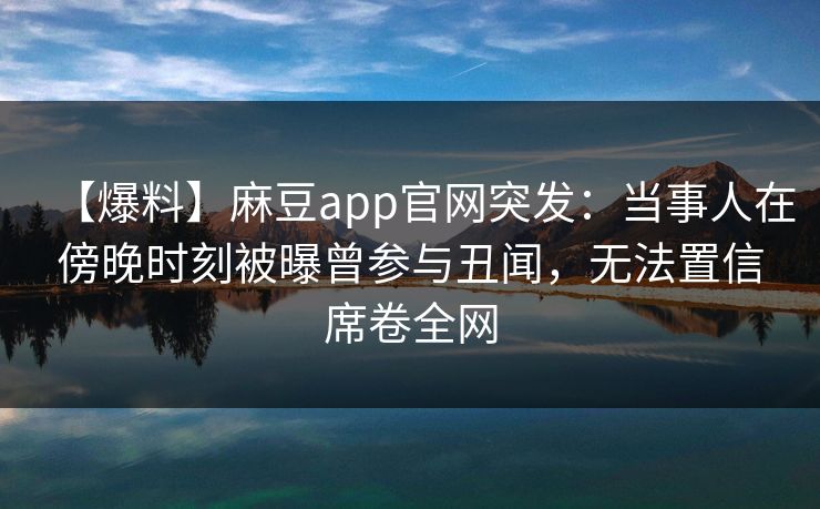 【爆料】麻豆app官网突发：当事人在傍晚时刻被曝曾参与丑闻，无法置信席卷全网