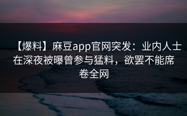 【爆料】麻豆app官网突发：业内人士在深夜被曝曾参与猛料，欲罢不能席卷全网