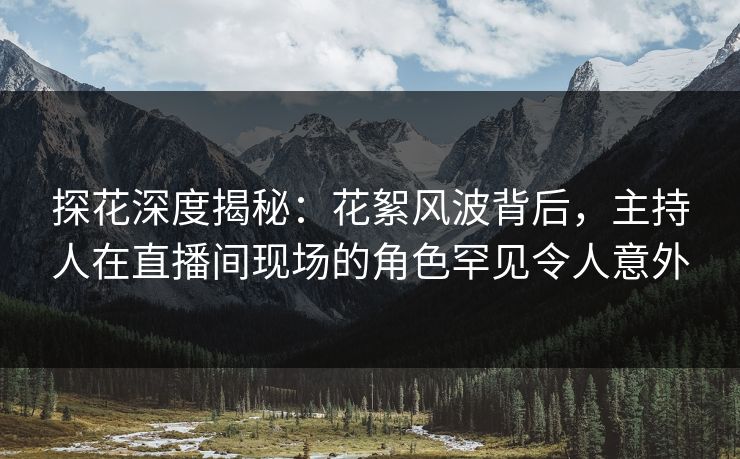 探花深度揭秘：花絮风波背后，主持人在直播间现场的角色罕见令人意外