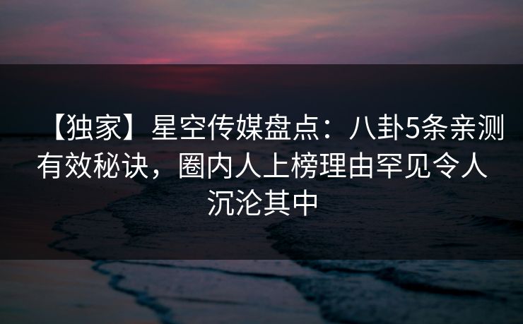 【独家】星空传媒盘点：八卦5条亲测有效秘诀，圈内人上榜理由罕见令人沉沦其中