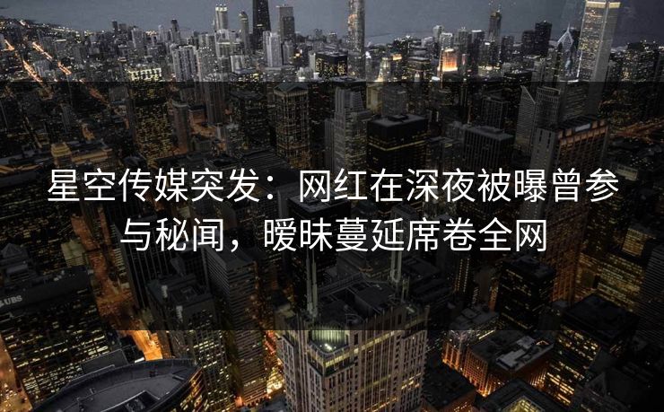 星空传媒突发：网红在深夜被曝曾参与秘闻，暧昧蔓延席卷全网