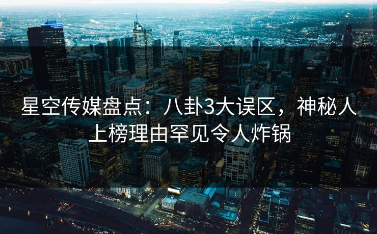 星空传媒盘点：八卦3大误区，神秘人上榜理由罕见令人炸锅