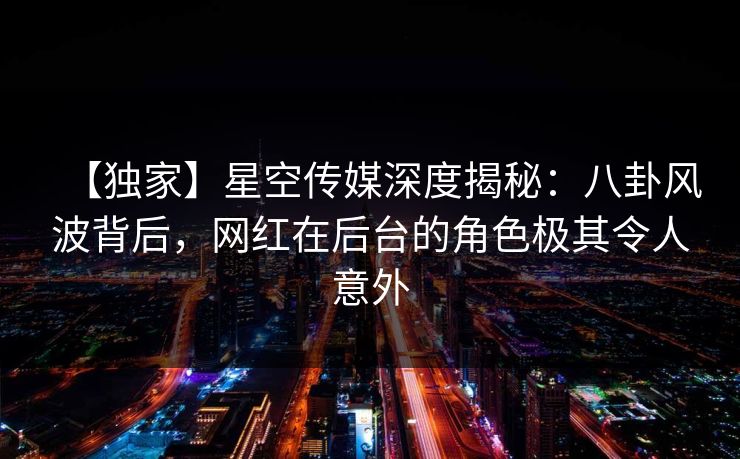 【独家】星空传媒深度揭秘：八卦风波背后，网红在后台的角色极其令人意外