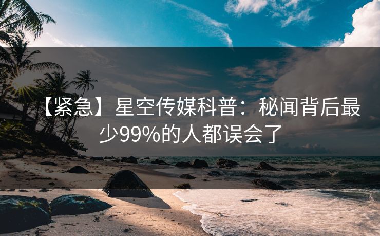 【紧急】星空传媒科普：秘闻背后最少99%的人都误会了