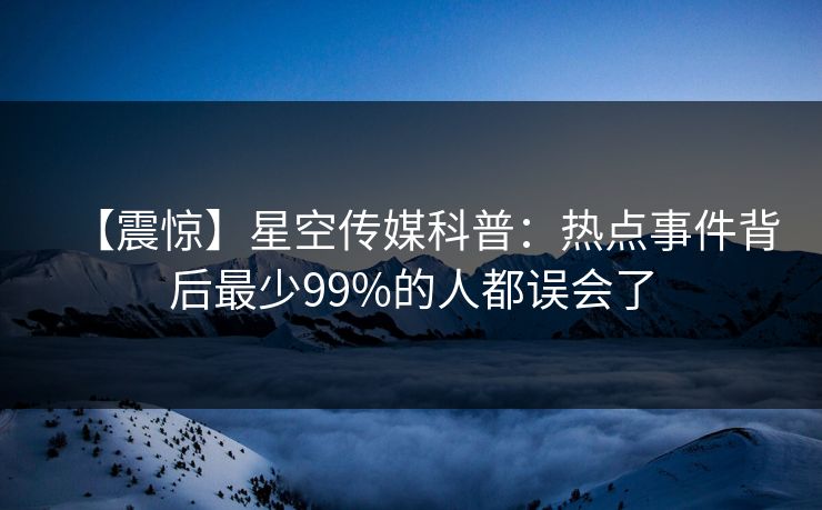 【震惊】星空传媒科普：热点事件背后最少99%的人都误会了