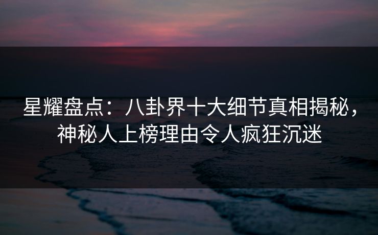 星耀盘点:八卦界十大细节真相揭秘,神秘人上榜理由令人疯狂沉迷 星耀盘点:八卦界十大细节真相揭秘,神秘人上榜理由令人疯狂沉迷