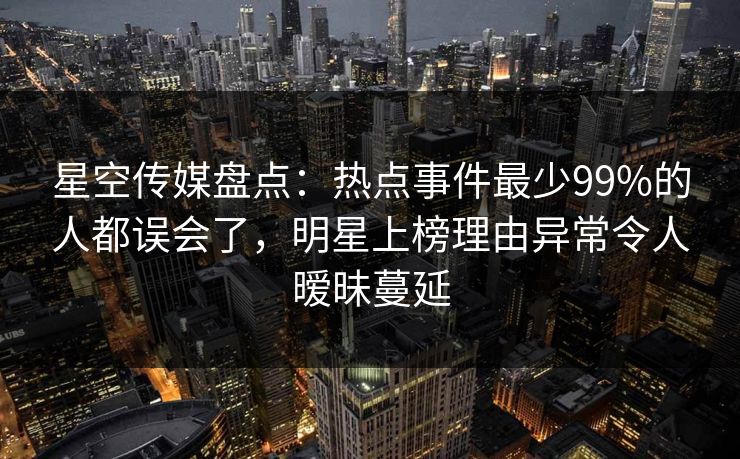 星空传媒盘点：热点事件最少99%的人都误会了，明星上榜理由异常令人暧昧蔓延