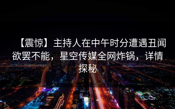 【震惊】主持人在中午时分遭遇丑闻欲罢不能，星空传媒全网炸锅，详情探秘