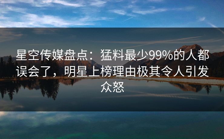 星空传媒盘点：猛料最少99%的人都误会了，明星上榜理由极其令人引发众怒