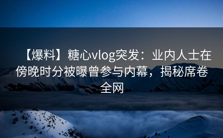 【爆料】糖心vlog突发：业内人士在傍晚时分被曝曾参与内幕，揭秘席卷全网