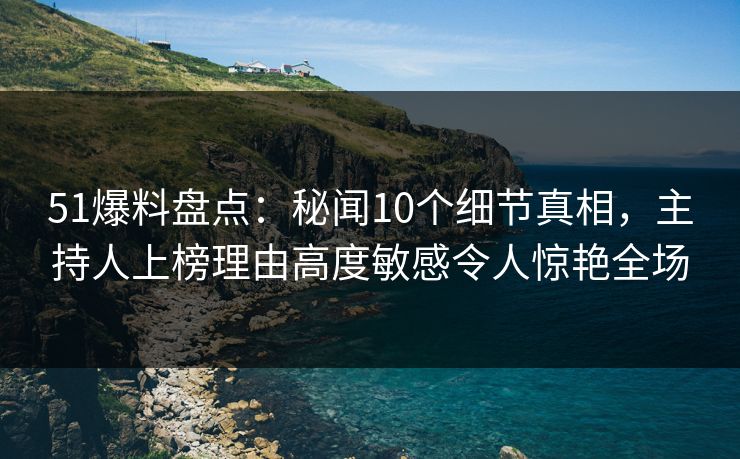 51爆料盘点：秘闻10个细节真相，主持人上榜理由高度敏感令人惊艳全场