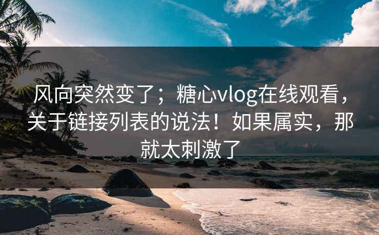 风向突然变了；糖心vlog在线观看，关于链接列表的说法！如果属实，那就太刺激了
