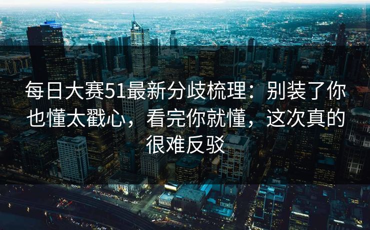 每日大赛51最新分歧梳理：别装了你也懂太戳心，看完你就懂，这次真的很难反驳