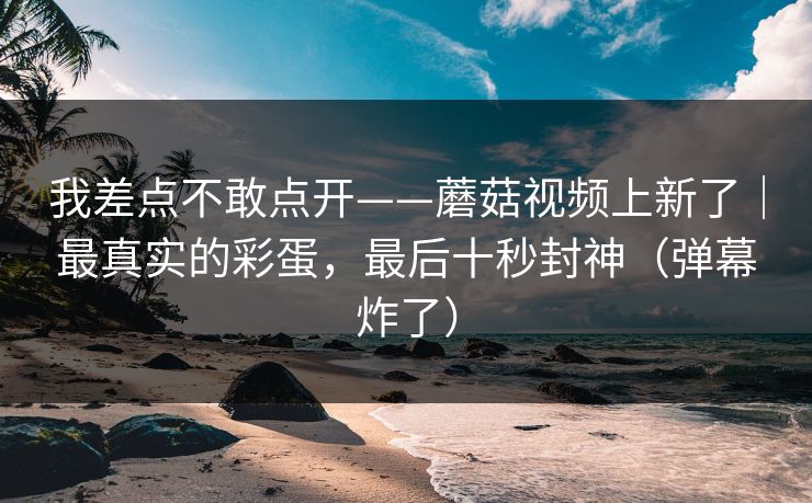 我差点不敢点开——蘑菇视频上新了｜最真实的彩蛋，最后十秒封神（弹幕炸了）