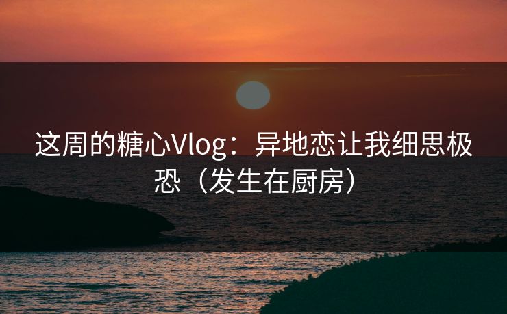 这周的糖心Vlog：异地恋让我细思极恐（发生在厨房）
