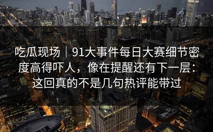 吃瓜现场｜91大事件每日大赛细节密度高得吓人，像在提醒还有下一层：这回真的不是几句热评能带过