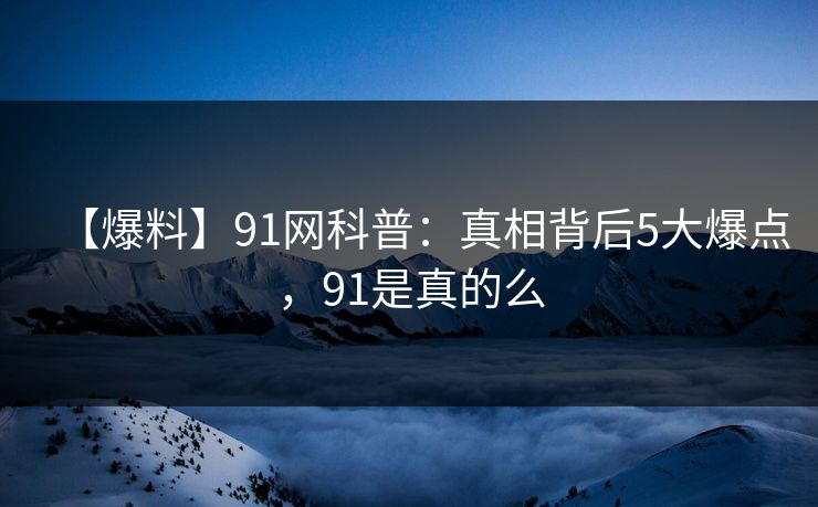 【爆料】91网科普：真相背后5大爆点，91是真的么