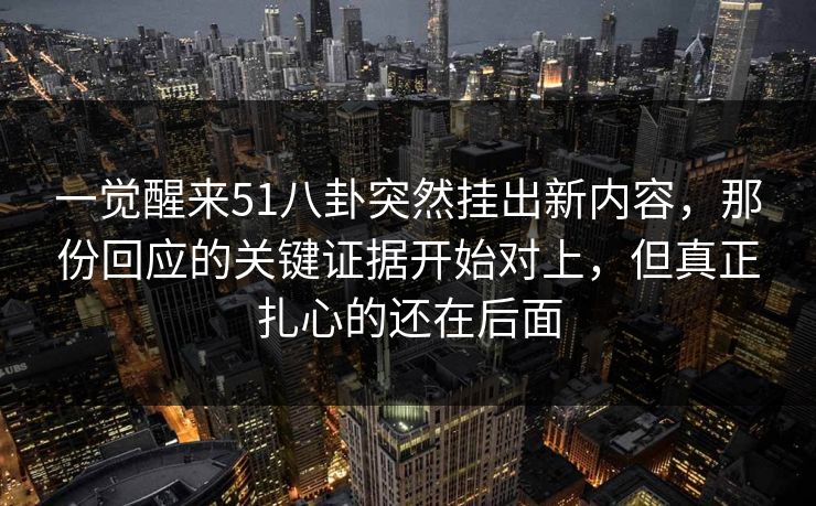 一觉醒来51八卦突然挂出新内容，那份回应的关键证据开始对上，但真正扎心的还在后面